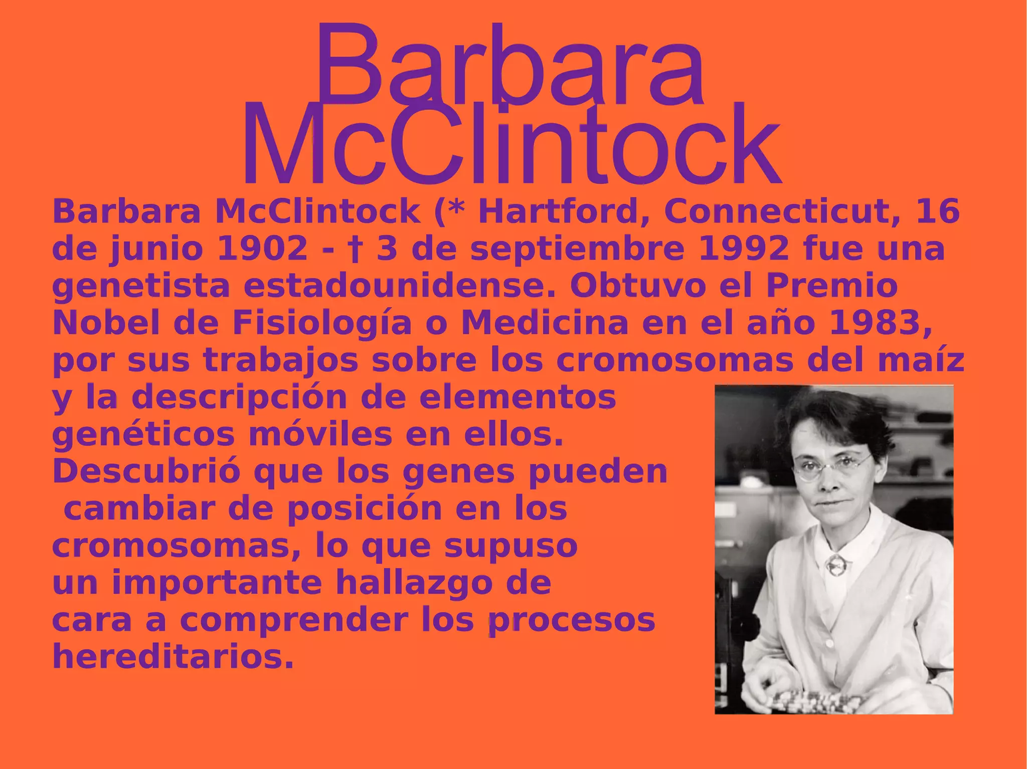 Barbara McClintock Barbara McClintock (* Hartford, Connecticut, 16 de junio 1902 - † 3 de septiembre 1992 fue una genetista estadounidense. Obtuvo el Premio Nobel de Fisiología o Medicina en el año 1983, por sus trabajos sobre los cromosomas del maíz y la descripción de elementos  genéticos móviles en ellos.  Descubrió que los genes pueden cambiar de posición en los  cromosomas, lo que supuso  un importante hallazgo de  cara a comprender los procesos  hereditarios. 