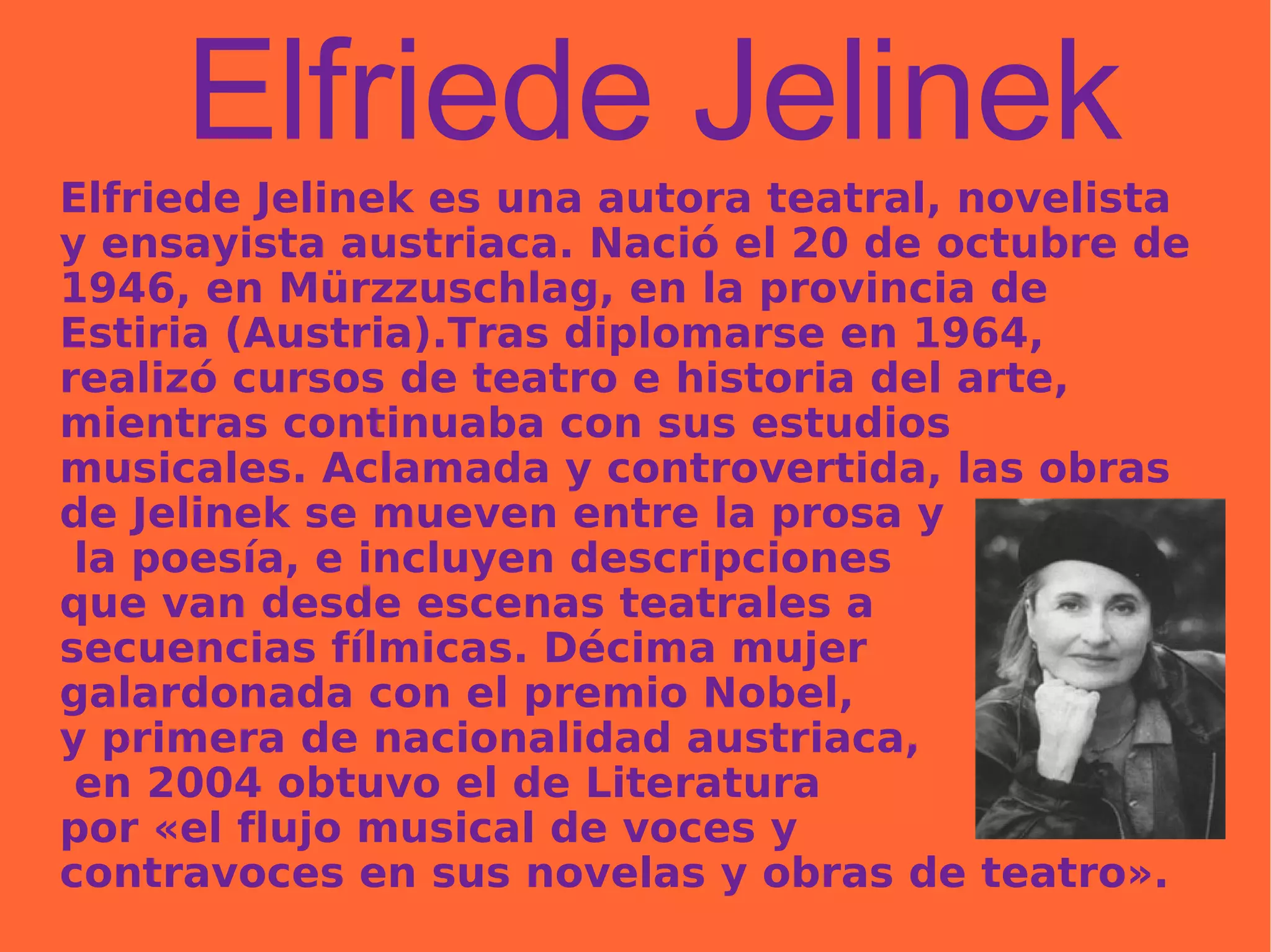 Elfriede Jelinek Elfriede Jelinek es una autora teatral, novelista y ensayista austriaca. Nació el 20 de octubre de 1946, en Mürzzuschlag, en la provincia de Estiria (Austria).Tras diplomarse en 1964, realizó cursos de teatro e historia del arte, mientras continuaba con sus estudios musicales. Aclamada y controvertida, las obras de Jelinek se mueven entre la prosa y la poesía, e incluyen descripciones  que van desde escenas teatrales a  secuencias fílmicas. Décima mujer  galardonada con el premio Nobel,  y primera de nacionalidad austriaca, en 2004 obtuvo el de Literatura  por «el flujo musical de voces y  contravoces en sus novelas y obras de teatro». 