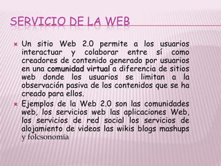 SERVICIO DE LA WEB
   Un sitio Web 2.0 permite a los usuarios
    interactuar y colaborar entre sí como
    creadores de contenido generado por usuarios
    en una comunidad virtual a diferencia de sitios
    web donde los usuarios se limitan a la
    observación pasiva de los contenidos que se ha
    creado para ellos.
   Ejemplos de la Web 2.0 son las comunidades
    web, los servicios web las aplicaciones Web,
    los servicios de red social los servicios de
    alojamiento de videos las wikis blogs mashups
    y folcsonomía
 