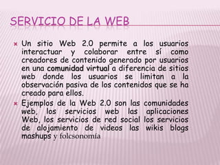 SERVICIO DE LA WEB
   Un sitio Web 2.0 permite a los usuarios
    interactuar y colaborar entre sí como
    creadores de contenido generado por usuarios
    en una comunidad virtual a diferencia de sitios
    web donde los usuarios se limitan a la
    observación pasiva de los contenidos que se ha
    creado para ellos.
   Ejemplos de la Web 2.0 son las comunidades
    web, los servicios web las aplicaciones
    Web, los servicios de red social los servicios
    de alojamiento de videos las wikis blogs
    mashups y folcsonomía
 