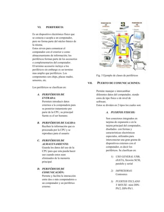 VI.      PERIFERICO:

Es un dispositivo electrónico físico que
se conecta o acopla a un computador,
pero no forma parte del núcleo básico de
la misma.
Estos sirven para comunicar el
computador con el exterior o como
almacenamiento de información; los
periféricos forman parte de los accesorios
o complementarios del computador.
El termino accesorio incluye a los
periféricos sin embargo es un termino
mas amplio que periféricos. Los
componentes son chips, placas madre,                Fig. 3 Ejemplo de clases de periféricos
sensores, etc.
                                             VII.   PUERTO DE COMUNICACIONES:
Los periféricos se clasifican en:
                                                    Permite manejar e intercambiar
    A. PERIFÉRICOS DE                               diferentes datos del computador, siendo
       ENTRADA:                                     estos de tipo físico o de nivel de
       Permiten introducir datos                    software.
       externos a la computadora para               Estos se dividen en 2 tipos los cuales son:
       su posterior tratamiento por
       parte de la CPU, su principal                         A. PUERTOS FISICOS:
       fuente es el ser humano.
                                                             Son conectores integrados en
    B. PERIFÉRICOS DE SALIDA:                                tarjetas de expansión o en la
       Reciben la información que es                         tarjeta principal del computador,
       procesada por la CPU y se                             diseñados con formas y
       reproduce para el usuario                             características electrónicas
                                                             especiales, utilizados para
    C. PERIFÉRICOS DE                                        interconectar una gran grama de
       ALMACENAMIENTO:                                       dispositivos externos con el
       Guarda los datos del uso de la                        computador, es decir los
       CPU para que esta pueda hacer                         periféricos. Se clasifican en:
       uso cuando estos sean
                                                                 1) USO GENERAL:USB,
       eliminados de la memoria
                                                                    eSATA, firewire SCSI,
       principal.
                                                                    paralelo y serial
    D. PERIFÉRICOS DE
                                                                 2) IMPRESORAS:
       COMUNICACIÓN:
                                                                    Centronics
       Permite y facilita la interacción
       entre dos o más computadores o
                                                                 3) PUERTOS TECLADO
       un computador y un periférico
                                                                    Y MOUSE: mini DIN-
       externo.
                                                                    PS/2, DIN-PS/1.
 