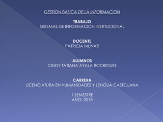 GESTION BASICA DE LA INFORMACION
TRABAJO
SISTEMAS DE INFORMACION INSTITUCIONAL
DOCENTE
PATRICIA MUNAR
ALUMNOS
CINDY TATIANA AYALA RODRIGUEZ
CARRERA
LICENCIATURA EN HUMANIDADES Y LENGUA CASTELLANA
1 SEMESTRE
AÑO: 2013
 