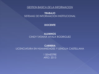 GESTION BASICA DE LA INFORMACION
TRABAJO
SISTEMAS DE INFORMACION INSTITUCIONAL
DOCENTE
ALUMNOS
CINDY TATIANA AYALA RODRIGUEZ
CARRERA
LICENCIATURA EN HUMANIDADES Y LENGUA CASTELLANA
1 SEMESTRE
AÑO: 2013
 