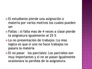  El estudiante pierde una asignación o
materia por varios motivos los cuales pueden
ser
 Fallas : si falla mas de 4 veces a clase pierde
la asignatura igualmente al 25 %
 La no presentación de trabajos :Lo mas
logico es que si uno no hace trabajos no
pasara la materia
 El no pasar los parciales: Los parciales son
muy importantes y si no se pasan igualmente
ocasionara la perdida de la asignatura.
 