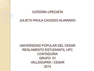 CATEDRA UPECISTA 
JULIETH PAOLA CAICEDO ALVARADO 
UNIVERSIDAD POPULAR DEL CESAR 
REGLAMENTO ESTUDIANTIL UPC 
CONTADURIA 
GRUPO 01 
VALLEDUPAR / CESAR 
2014 
 