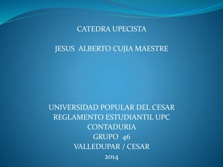 CATEDRA UPECISTA 
JESUS ALBERTO CUJIA MAESTRE 
UNIVERSIDAD POPULAR DEL CESAR 
REGLAMENTO ESTUDIANTIL UPC 
CONTADURIA 
GRUPO 46 
VALLEDUPAR / CESAR 
2014 
 