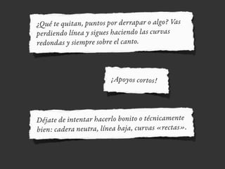 ¿Qué te quitan, puntos por derrapar o algo? Vas
perdiendo línea y sigues haciendo las curvas
redondas y siempre sobre el canto.
¡Apoyos cortos!
Déjate de intentar hacerlo bonito o técnicamente
bien: cadera neutra, línea baja, curvas «rectas».
 