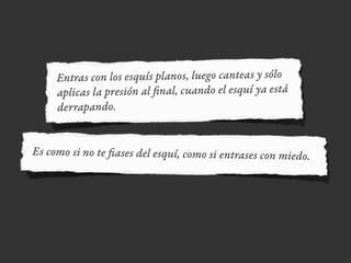 Entras con los esquís planos, luego canteas y sólo
aplicas la presión al final, cuando el esquí ya está
derrapando.
Es como si no te fiases del esquí, como si entrases con miedo.
 