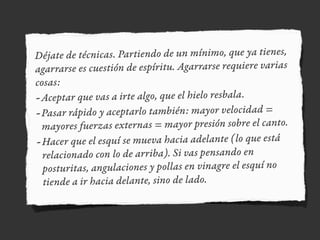 Déjate de técnicas. Partiendo de un mínimo, que ya tienes,
agarrarse es cuestión de espíritu. Agarrarse requiere varias
cosas:
-Aceptar que vas a irte algo, que el hielo resbala.
-Pasar rápido y aceptarlo también: mayor velocidad =
mayores fuerzas externas = mayor presión sobre el canto.
-Hacer que el esquí se mueva hacia adelante (lo que está
relacionado con lo de arriba). Si vas pensando en
posturitas, angulaciones y pollas en vinagre el esquí no
tiende a ir hacia delante, sino de lado.
 