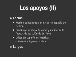 Los apoyos (II)
๏ Cortos
• Presión concentrada en un corto espacio de
tiempo
• Disminuye el radio de curva y aumentan las
fuerzas de reacción de la nieve
• Útiles en superficies reactivas
- Nieve dura, inyectada o hielo
๏ Largos
 