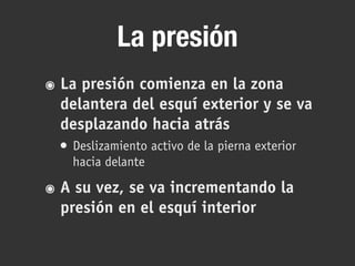 La presión
๏ La presión comienza en la zona
delantera del esquí exterior y se va
desplazando hacia atrás
• Deslizamiento activo de la pierna exterior
hacia delante
๏ A su vez, se va incrementando la
presión en el esquí interior
 