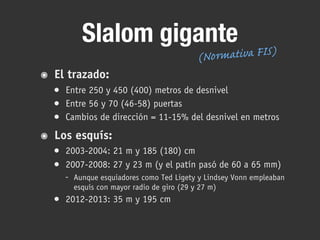 Slalom gigante
๏ El trazado:
• Entre 250 y 450 (400) metros de desnivel
• Entre 56 y 70 (46-58) puertas
• Cambios de dirección = 11-15% del desnivel en metros
๏ Los esquís:
• 2003-2004: 21 m y 185 (180) cm
• 2007-2008: 27 y 23 m (y el patín pasó de 60 a 65 mm)
- Aunque esquiadores como Ted Ligety y Lindsey Vonn empleaban
esquís con mayor radio de giro (29 y 27 m)
• 2012-2013: 35 m y 195 cm
(Normativa FIS)
 