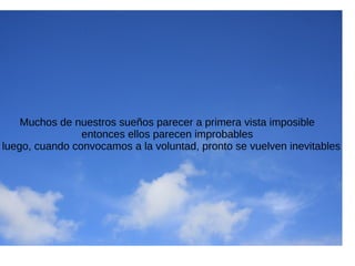 Muchos de nuestros sueños parecer a primera vista imposible
entonces ellos parecen improbables
luego, cuando convocamos a la voluntad, pronto se vuelven inevitables
 
