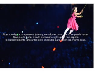 Nunca le diga a una persona joven que cualquier cosa que no se puede hacer.
Dios puede haber estado esperando siglos para que alguien
lo suficientemente ignorantes de lo imposible para hacer esa misma cosa.
 