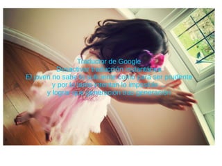 Traductor de Google
Desactivar traducción instantánea
El joven no sabe lo suficiente como para ser prudente
y por lo tanto intentan lo imposible ...
y lograr que generación tras generación
 