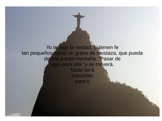 Yo te digo la verdad, si tienen fe
tan pequeños como un grano de mostaza, que pueda
decirle a esta montaña: "Pasar de
aquí para allá "y se moverá.
Nada será
imposible
para ti
 