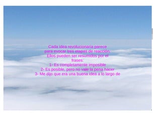 Cada idea revolucionaria parece
para evocar tres etapas de reacción.
Ellos pueden ser resumidos por el
frases:
1- Es completamente imposible
2- Es posible, pero no vale la pena hacer
3- Me dijo que era una buena idea a lo largo de
 