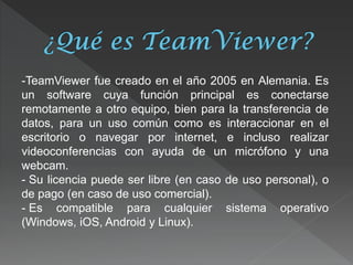 -TeamViewer fue creado en el año 2005 en Alemania. Es un software cuya función principal es conectarse remotamente a otro equipo, bien para la transferencia de datos, para un uso común como es interaccionar en el escritorio o navegar por internet, e incluso realizar videoconferencias con ayuda de un micrófono y una webcam. 
- Su licencia puede ser libre (en caso de uso personal), o de pago (en caso de uso comercial). 
- Es compatible para cualquier sistema operativo (Windows, iOS, Android y Linux).  