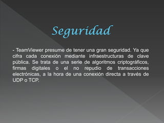 - TeamViewer presume de tener una gran seguridad. Ya que cifra cada conexión mediante infraestructuras de clave pública. Se trata de una serie de algoritmos criptográficos, firmas digitales o el no repudio de transacciones electrónicas, a la hora de una conexión directa a través de UDP o TCP.  