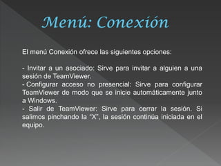 El menú Conexión ofrece las siguientes opciones: - Invitar a un asociado: Sirve para invitar a alguien a una sesión de TeamViewer. 
- Configurar acceso no presencial: Sirve para configurar TeamViewer de modo que se inicie automáticamente junto a Windows. - Salir de TeamViewer: Sirve para cerrar la sesión. Si salimos pinchando la “X”, la sesión continúa iniciada en el equipo.  