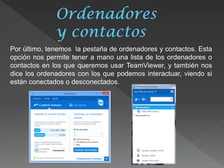 Por último, tenemos la pestaña de ordenadores y contactos. Esta opción nos permite tener a mano una lista de los ordenadores o contactos en los que queremos usar TeamViewer, y también nos dice los ordenadores con los que podemos interactuar, viendo si están conectados o desconectados.  