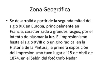 Zona Geográfica
• Se desarrolló a partir de la segunda mitad del
siglo XIX en Europa, principalmente en
Francia, caracterizado a grandes rasgos, por el
intento de plasmar la luz. El Impresionismo
hasta el siglo XVIII dio un giro radical en la
Historia de la Pintura, la primera exposición
del Impresionismo tuvo lugar el 15 de Abril de
1874, en el Salón del fotógrafo Nadar.
 