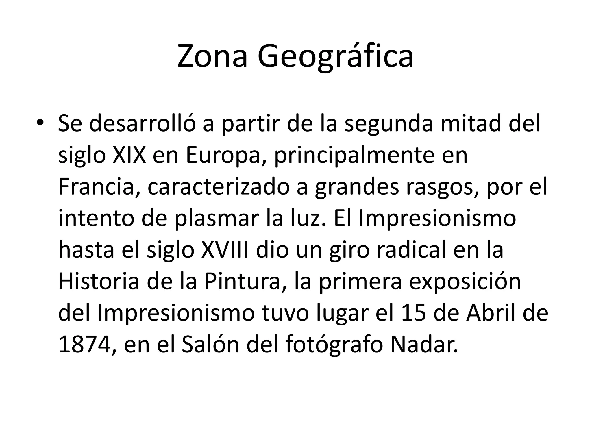 Zona Geográfica
• Se desarrolló a partir de la segunda mitad del
siglo XIX en Europa, principalmente en
Francia, caracterizado a grandes rasgos, por el
intento de plasmar la luz. El Impresionismo
hasta el siglo XVIII dio un giro radical en la
Historia de la Pintura, la primera exposición
del Impresionismo tuvo lugar el 15 de Abril de
1874, en el Salón del fotógrafo Nadar.