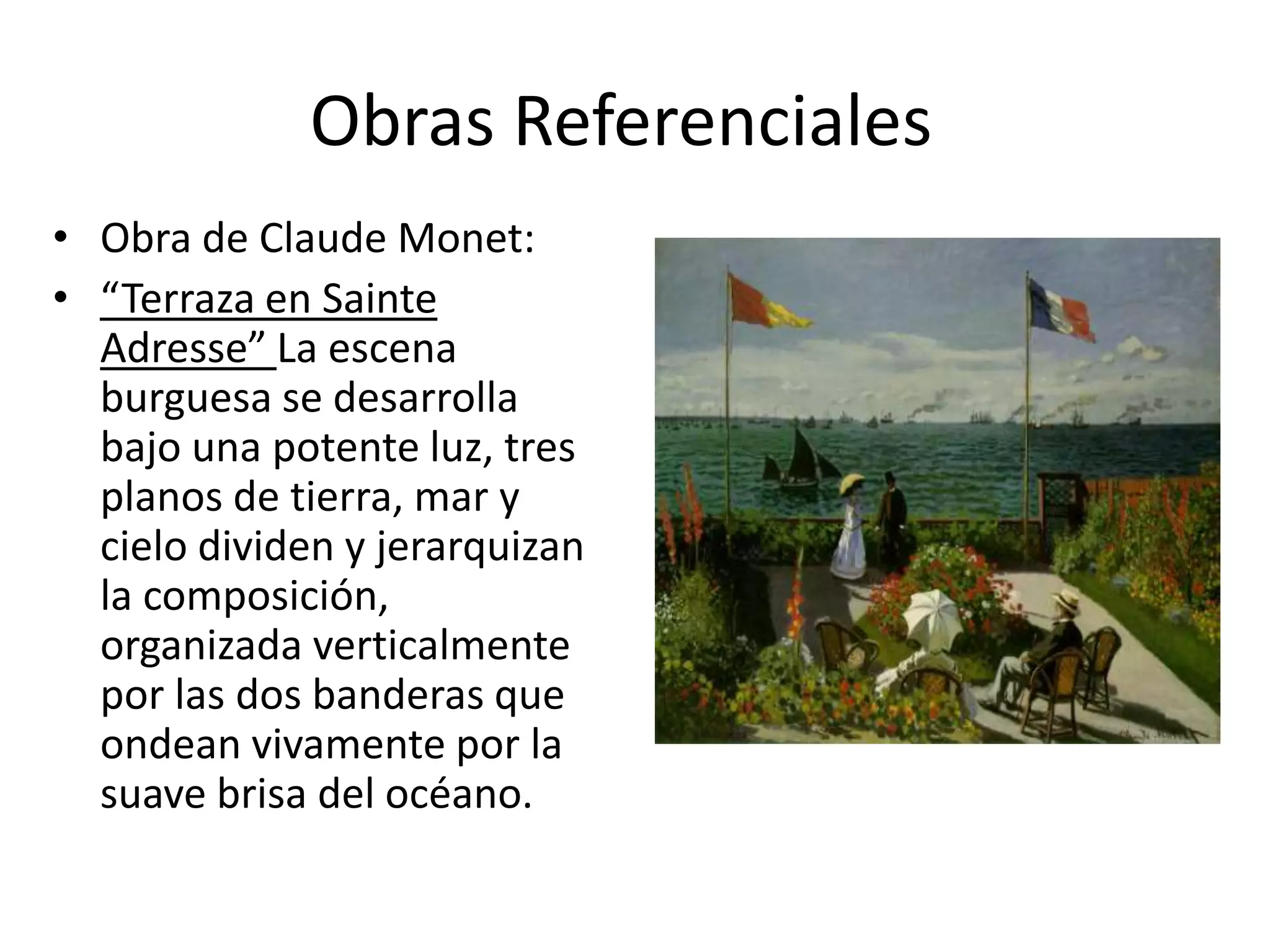 Obras Referenciales
• Obra de Claude Monet:
• “Terraza en Sainte
Adresse” La escena
burguesa se desarrolla
bajo una potente luz, tres
planos de tierra, mar y
cielo dividen y jerarquizan
la composición,
organizada verticalmente
por las dos banderas que
ondean vivamente por la
suave brisa del océano.