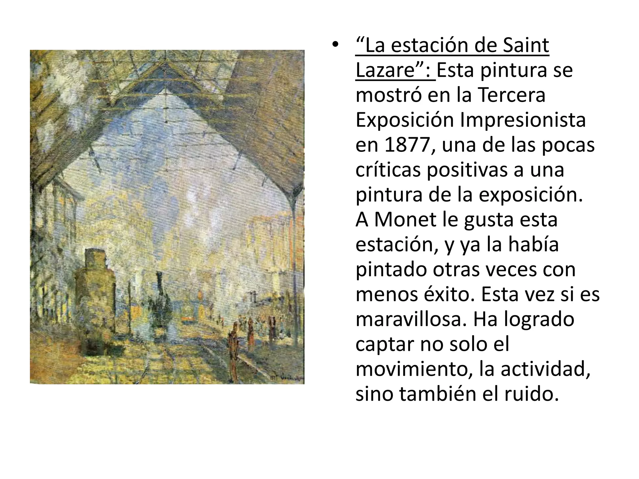 • “La estación de Saint
Lazare”: Esta pintura se
mostró en la Tercera
Exposición Impresionista
en 1877, una de las pocas
críticas positivas a una
pintura de la exposición.
A Monet le gusta esta
estación, y ya la había
pintado otras veces con
menos éxito. Esta vez si es
maravillosa. Ha logrado
captar no solo el
movimiento, la actividad,
sino también el ruido.