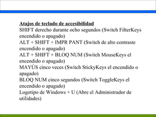 Atajos de teclado de accesibilidad
SHIFT derecho durante ocho segundos (Switch FilterKeys
encendido o apagado)
ALT + SHIFT + IMPR PANT (Switch de alto contraste
encendido o apagado)
ALT + SHIFT + BLOQ NUM (Switch MouseKeys el
encendido o apagado)
MAYÚS cinco veces (Switch StickyKeys el encendido o
apagado)
BLOQ NUM cinco segundos (Switch ToggleKeys el
encendido o apagado)
Logotipo de Windows + U (Abre el Administrador de
utilidades)
 