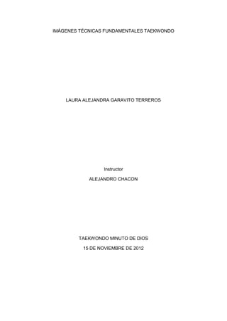 IMÁGENES TÉCNICAS FUNDAMENTALES TAEKWONDO




    LAURA ALEJANDRA GARAVITO TERREROS




                 Instructor

            ALEJANDRO CHACON




        TAEKWONDO MINUTO DE DIOS

          15 DE NOVIEMBRE DE 2012
 