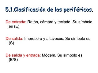 5.1.Clasificación de los periféricos.

De entrada: Ratón, cámara y teclado. Su símbolo
 es (E)


De salida: Impresora y altavoces. Su símbolo es
 (S)


De salida y entrada: Módem. Su símbolo es
 (E/S)
 