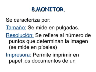 8.MONITOR.
Se caracteriza por:
Tamaño: Se mide en pulgadas.
Resolución: Se refiere al número de
 puntos que determinan la imagen
 (se mide en píxeles)
Impresora: Permite imprimir en
 papel los documentos de un
 ordenador o incluso imágenes.
 