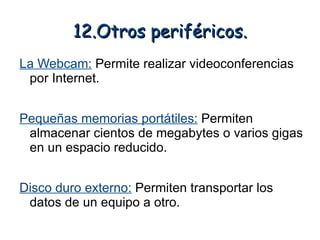 12.Otros periféricos.
La Webcam: Permite realizar videoconferencias
 por Internet.


Pequeñas memorias portátiles: Permiten
 almacenar cientos de megabytes o varios gigas
 en un espacio reducido.


Disco duro externo: Permiten transportar los
 datos de un equipo a otro.
 