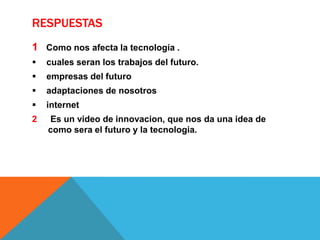 RESPUESTAS
1 Como nos afecta la tecnología .


cuales seran los trabajos del futuro.



empresas del futuro



adaptaciones de nosotros



internet

2

Es un video de innovacion, que nos da una idea de
como sera el futuro y la tecnologia.

 