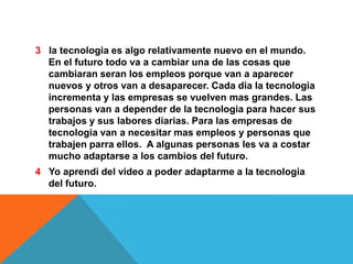 3 la tecnologia es algo relativamente nuevo en el mundo.
En el futuro todo va a cambiar una de las cosas que
cambiaran seran los empleos porque van a aparecer
nuevos y otros van a desaparecer. Cada dia la tecnologia
incrementa y las empresas se vuelven mas grandes. Las
personas van a depender de la tecnologia para hacer sus
trabajos y sus labores diarias. Para las empresas de
tecnologia van a necesitar mas empleos y personas que
trabajen parra ellos. A algunas personas les va a costar
mucho adaptarse a los cambios del futuro.
4 Yo aprendi del video a poder adaptarme a la tecnologia
del futuro.

 