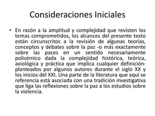 Consideraciones Iniciales
• En razón a la amplitud y complejidad que revisten los
temas comprometidos, los alcances del presente texto
están circunscritos a la revisión de algunas teorías,
conceptos y debates sobre la paz -o más exactamente
sobre las paces en un sentido necesariamente
polisémico dada la complejidad histórica, teórica,
axiológica y práctica que implica cualquier definición-
planteados por algunos autores durante el siglo XX y
los inicios del XXI. Una parte de la literatura que aquí se
referencia está asociada con una tradición investigativa
que liga las reflexiones sobre la paz a los estudios sobre
la violencia.
 