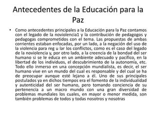 Antecedentes de la Educación para la
Paz
• Como antecedentes principales a la Educación para la Paz contamos
con el legado de la noviolencia1 y la contribución de pedagogos y
pedagogas comprometidos con el tema. Las propuestas de ambas
corrientes estaban enfocadas, por un lado, a la negación del uso de
la violencia para reg u lar los conflictos, como es el caso del legado
de la noviolencia y, por otro lado, a la creencia de la bondad del ser
humano si se le educa en un ambiente adecuado y pacífico, en la
libertad de los individuos, el descubrimiento de la autonomía, etc.
Todo ello inmerso en una concepción mundialista, es decir, el ser
humano vive en un mundo del cual es responsable y del cual se ha
de preocupar aunque esté lejano a él. Uno de sus principales
postulados ya en dichos tiempos era el fomento de la individualidad
y autenticidad del ser humano, pero tomando conciencia de su
pertenencia a un macro mundo con una gran diversidad de
problemas mundiales los cuales, en mayor o menor medida, son
también problemas de todos y todas nosotros y nosotras
 