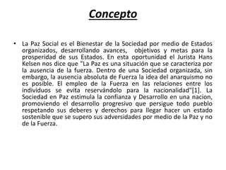 Concepto
• La Paz Social es el Bienestar de la Sociedad por medio de Estados
organizados, desarrollando avances, objetivos y metas para la
prosperidad de sus Estados. En esta oportunidad el Jurista Hans
Kelsen nos dice que "La Paz es una situación que se caracteriza por
la ausencia de la fuerza. Dentro de una Sociedad organizada, sin
embargo, la ausencia absoluta de Fuerza la idea del anarquismo no
es posible. El empleo de la Fuerza en las relaciones entre los
individuos se evita reservándolo para la nacionalidad"[1]. La
Sociedad en Paz estimula la confianza y Desarrollo en una nacion,
promoviendo el desarrollo progresivo que persigue todo pueblo
respetando sus deberes y derechos para llegar hacer un estado
sostenible que se supero sus adversidades por medio de la Paz y no
de la Fuerza.
 