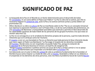 SIGNIFICADO DE PAZ
• La búsqueda de la Paz en el Mundo es un factor determinante para el desarrollo de todas
las sociedades. Es así como define el Papa Juan Pablo II "La Paz es obra de la Justicia, por ello es
necesario mejorar la calidad de vida, pues la Paz y la Justicia caminan juntas y juntas deben ser
promovidas"[2].
• Alfons Banda en su obra La cultura de Paz se manifiesta sobre la Paz "Paz es un concepto Universal
que expresa la aspiración Humana a vivir la Propia Vida, y la de las comunidades de pertenencia, en
una atmosfera de Bienestar y tranquilidad razonables que estimule y permita el libre desarrollo de
las capacidades positivas de toda índole de las personas de los grupos humanos a los que estas se
sienten adscritos"[3].
• La Paz no se conseguiría si se le arrebata los Derechos propios de la persona, suprime todo derecho
inherente que se le atribuye como Ser Humano.
• El respeto a vivir en una Sociedad en Paz es un Derecho que toda persona lo lleva inherente desde
que nace; según el Padre Luis Bambaren "La Paz exige el respeto de los derechos inviolables
del hombre. Donde estos no son respetados no puede haber Paz, porque la violación de
la dignidad de la Persona favorece el rencor y el espíritu de venganza"[4].
"Ningúnmodelo económico o político servirá a la causa de la Paz y al bien común si no se apoya
en valores fundamentales que respondan a la Verdad sobre el hombre"[5].
• Corroborando con el autor la falta de calidad de vida es problema fundamental de la Sociedad, el
Hombre busca como mejorar su modo de vida y de su Familia, llevándolo a faltar en sus deberes e
irrumpiendo en los derechos de otras personas, esto nos lleva al problema Social de nuestra Nación
 