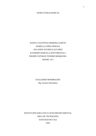 1
ESTRUCTURAS BÁSICAS
DANNA VALENTINA HERRERA GARCÍA
ISABELLA LÓPEZ MOLINA
ANA SOFÍA PACHECO ÁLVAREZ
KATHERIN MARCELA SOTO OREJUELA
FREDDY ESTEBAN TENORIO MOSQUERA
GRADO: 10-1
GUILLERMO MONDRAGÓN
Mg. Gestión Informática
INSTITUCIÓN EDUCATIVA LICEO DEPARTAMENTAL
ÁREA DE TECNOLOGÍA
SANTIAGO DE CALI
2020
 