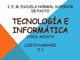 I. E. M. ESCUELA NORMAL SUPERIOR
DE PASTO
TECNOLOGÍA E
INFORMÁTICA
LYDIA ACOSTA
LIZETH NARVÁEZ
11-1
 