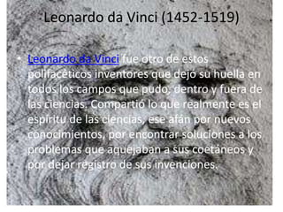 Leonardo da Vinci (1452-1519)
• Leonardo da Vinci fue otro de estos
polifacéticos inventores que dejó su huella en
todos los campos que pudo, dentro y fuera de
las ciencias. Compartió lo que realmente es el
espíritu de las ciencias, ese afán por nuevos
conocimientos, por encontrar soluciones a los
problemas que aquejaban a sus coetáneos y
por dejar registro de sus invenciones.
 