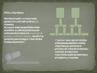 Piñón y Cremallera: Permite convertir un movimiento giratorio en uno lineal continuo , o viceversa. Aunque el sistema es perfectamente reversible, su utilidad práctica suele centrarse solamente en la  conversión de giratorio en lineal continuo , siendo muy apreciado para conseguir movimientos lineales de precisión . Cigüeñal  :es un eje con codos y contrapesos presente en ciertas máquinas que, aplicando el principio del mecanismo de biela - manivela, transforma el movimiento rectilíneo alternativo en rotatorio y viceversa. 