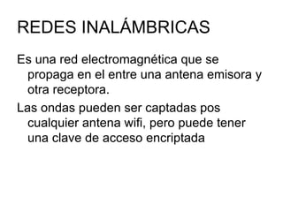 REDES INALÁMBRICAS Es una red electromagnética que se propaga en el entre una antena emisora y otra receptora. Las ondas pueden ser captadas pos cualquier antena wifi, pero puede tener una clave de acceso encriptada 
