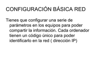 CONFIGURACIÓN BÁSICA RED Tienes que configurar una serie de parámetros en los equipos para poder compartir la información. Cada ordenador tienen un código único para poder identificarlo en la red ( dirección IP) 