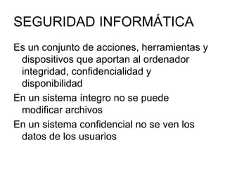 SEGURIDAD INFORMÁTICA Es un conjunto de acciones, herramientas y dispositivos que aportan al ordenador integridad, confidencialidad y disponibilidad En un sistema íntegro no se puede modificar archivos En un sistema confidencial no se ven los datos de los usuarios 