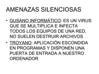 AMENAZAS SILENCIOSAS GUSANO INFORMÁTICO : ES UN VIRUS QUE SE MULTIPLICA E INFECTA TODOS LOS EQUIPOS DE UNA RED, NO SUELEN DESTRUIR ARCHIVOS TROYANO : APLICACIÓN ESCONDIDA EN PROGRAMAS Y DISPONEN UNA PUERTA DE ENTRADA A NUESTRO ORDENADOR 