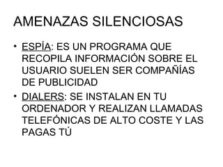 AMENAZAS SILENCIOSAS ESPÍA : ES UN PROGRAMA QUE RECOPILA INFORMACIÓN SOBRE EL USUARIO SUELEN SER COMPAÑÍAS DE PUBLICIDAD DIALERS : SE INSTALAN EN TU ORDENADOR Y REALIZAN LLAMADAS TELEFÓNICAS DE ALTO COSTE Y LAS PAGAS TÚ 