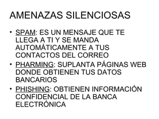 AMENAZAS SILENCIOSAS SPAM : ES UN MENSAJE QUE TE LLEGA A TI Y SE MANDA AUTOMÁTICAMENTE A TUS CONTACTOS DEL CORREO PHARMING : SUPLANTA PÁGINAS WEB DONDE OBTIENEN TUS DATOS BANCARIOS  PHISHING : OBTIENEN INFORMACIÓN CONFIDENCIAL DE LA BANCA ELECTRÓNICA 